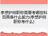孝感护师职称需要考哪些科目具备什么能力(孝感护师职称考什么)