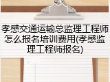 孝感交通运输总监理工程师怎么报名培训费用(孝感监理工程师报名)