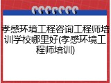 孝感环境工程咨询工程师培训学校哪里好(孝感环境工程师培训)