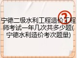 宁德二级水利工程造价工程师考试一年几次共多少题(宁德水利造价考次题量)