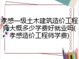 孝感一级土木建筑造价工程师大概多少学费好就业吗(孝感造价工程师学费)