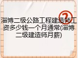 淄博二级公路工程建造师工资多少钱一个月通常(淄博二级建造师月薪)