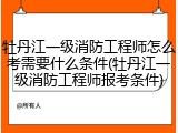 牡丹江一级消防工程师怎么考需要什么条件(牡丹江一级消防工程师报考条件)