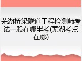 芜湖桥梁隧道工程检测师考试一般在哪里考(芜湖考点在哪)