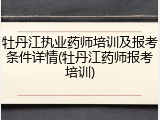牡丹江执业药师培训及报考条件详情(牡丹江药师报考培训)