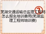 芜湖交通运输总监理工程师怎么报名培训费用(芜湖监理工程师培训费)