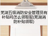 芜湖五级消防安全管理员有补贴吗怎么领取呢(芜湖消防补贴领取)