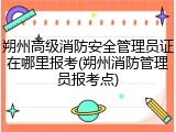 朔州高级消防安全管理员证在哪里报考(朔州消防管理员报考点)