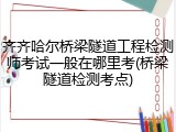 齐齐哈尔桥梁隧道工程检测师考试一般在哪里考(桥梁隧道检测考点)