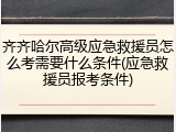 齐齐哈尔高级应急救援员怎么考需要什么条件(应急救援员报考条件)