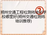 朔州交通工程检测师培训学校哪里好(朔州交通检测师培训推荐)