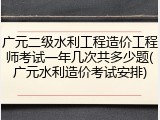 广元二级水利工程造价工程师考试一年几次共多少题(广元水利造价考试安排)