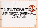 丹东环境工程咨询工程师培训学校哪里好(丹东环评工程师培训)