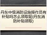 丹东中级消防设施操作员有补贴吗怎么领取呢(丹东消防补贴领取)