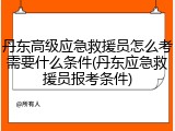 丹东高级应急救援员怎么考需要什么条件(丹东应急救援员报考条件)