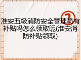 淮安五级消防安全管理员有补贴吗怎么领取呢(淮安消防补贴领取)