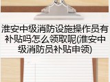 淮安中级消防设施操作员有补贴吗怎么领取呢(淮安中级消防员补贴申领)