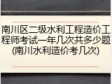 南川区二级水利工程造价工程师考试一年几次共多少题(南川水利造价考几次)