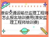 淮安交通运输总监理工程师怎么报名培训费用(淮安监理工程师培训费)