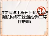 淮安海洋工程环评师考试培训机构哪里找(淮安海工环评培训)