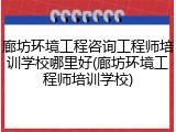 廊坊环境工程咨询工程师培训学校哪里好(廊坊环境工程师培训学校)