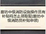 廊坊中级消防设施操作员有补贴吗怎么领取呢(廊坊中级消防员补贴申领)
