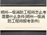 朔州一级消防工程师怎么考需要什么条件(朔州一级消防工程师报考条件)