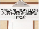 南川区环境工程咨询工程师培训学校哪里好(南川环境工程培训)
