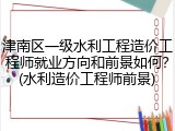 津南区一级水利工程造价工程师就业方向和前景如何？(水利造价工程师前景)