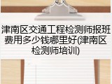 津南区交通工程检测师报班费用多少钱哪里好(津南区检测师培训)