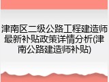 津南区二级公路工程建造师最新补贴政策详情分析(津南公路建造师补贴)