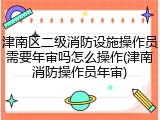 津南区二级消防设施操作员需要年审吗怎么操作(津南消防操作员年审)
