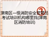 津南区一级消防安全管理员考试培训机构哪里找(津南区消防培训)