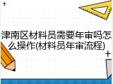 津南区材料员需要年审吗怎么操作(材料员年审流程)