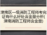 津南区一级消防工程师考完证有什么好处含金量分析(津南消防工程师含金量)