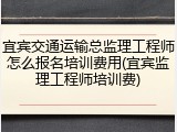宜宾交通运输总监理工程师怎么报名培训费用(宜宾监理工程师培训费)