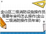 金山区二级消防设施操作员需要年审吗怎么操作(金山二级消防操作员年审)