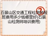 石景山区交通工程检测师报班费用多少钱哪里好(石景山检测师培训费用)