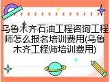 乌鲁木齐石油工程咨询工程师怎么报名培训费用(乌鲁木齐工程师培训费用)