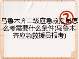 乌鲁木齐二级应急救援员怎么考需要什么条件(乌鲁木齐应急救援员报考)