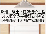 潮州二级土木建筑造价工程师大概多少学费好就业吗(潮州造价工程师学费就业)
