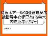 乌鲁木齐一级物业管理员考试指导中心哪里有(乌鲁木齐物业考试指导)
