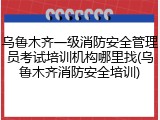 乌鲁木齐一级消防安全管理员考试培训机构哪里找(乌鲁木齐消防安全培训)