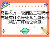 乌鲁木齐一级消防工程师考完证有什么好处含金量分析(消防工程师含金量)