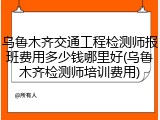 乌鲁木齐交通工程检测师报班费用多少钱哪里好(乌鲁木齐检测师培训费用)