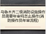 乌鲁木齐二级消防设施操作员需要年审吗怎么操作(消防操作员年审流程)