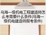 乌海一级机电工程建造师怎么考需要什么条件(乌海一级机电建造师报考条件)