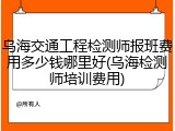乌海交通工程检测师报班费用多少钱哪里好(乌海检测师培训费用)