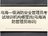 乌海一级消防安全管理员考试培训机构哪里找(乌海消防管理员培训)