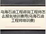 乌海石油工程咨询工程师怎么报名培训费用(乌海石油工程师培训费)